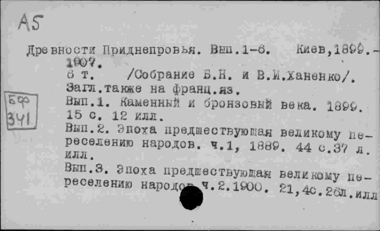 ﻿ÄS’
Древности Приднепровья. ÖH11.1-Ö. Киев,189Ф.
190?.
6 т. /Собрание Б.Н. и В.іі.ХанеНко/.
Залі.также на франц.яз.
Внп.1. Каменный и бронзовый века. 1899 15 с. 12 илл.
Вып.2. Эпоха предшествующая великому це реселению народов. ч.І, 1889. 44с 37 л илл.	* ' л
Вып.з. Эпоха предшествующа» реселению народо^ч.2.1900.
ВеЛИКОМу 110-^1,4с.20Л.илл